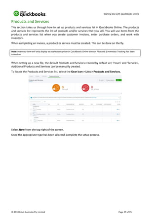 Starting Out with QuickBooks Online
© 2018 Intuit Australia Pty Limited Page 27 of 95
Products and Services
This section takes us through how to set up products and services list in QuickBooks Online. The products
and services list represents the list of products and/or services that you sell. You will use items from the
products and services list when you create customer invoices, enter purchase orders, and work with
inventory.
When completing an invoice, a product or service must be created. This can be done on the fly.
Note: Inventory Item will only display as a selection option in QuickBooks Online Version Plus and if Inventory Tracking has been
turned on.
When setting up a new file, the default Products and Services created by default are ‘Hours’ and ‘Services’.
Additional Products and Services can be manually created.
To locate the Products and Services list, select the Gear icon > Lists > Products and Services.
Select New from the top right of the screen.
Once the appropriate type has been selected, complete the setup process.
 