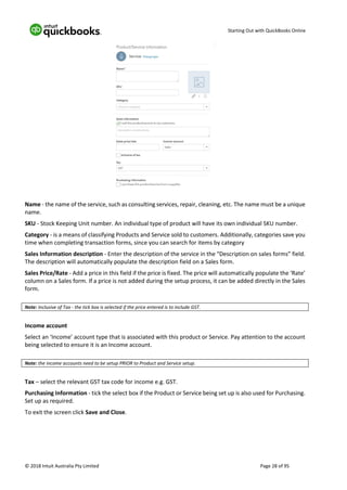 Starting Out with QuickBooks Online
© 2018 Intuit Australia Pty Limited Page 28 of 95
Name - the name of the service, such as consulting services, repair, cleaning, etc. The name must be a unique
name.
SKU - Stock Keeping Unit number. An individual type of product will have its own individual SKU number.
Category - is a means of classifying Products and Service sold to customers. Additionally, categories save you
time when completing transaction forms, since you can search for items by category
Sales Information description - Enter the description of the service in the “Description on sales forms” field.
The description will automatically populate the description field on a Sales form.
Sales Price/Rate - Add a price in this field if the price is fixed. The price will automatically populate the ‘Rate’
column on a Sales form. If a price is not added during the setup process, it can be added directly in the Sales
form.
Note: Inclusive of Tax - the tick box is selected if the price entered is to include GST.
Income account
Select an ‘Income’ account type that is associated with this product or Service. Pay attention to the account
being selected to ensure it is an Income account.
Note: the income accounts need to be setup PRIOR to Product and Service setup.
Tax – select the relevant GST tax code for income e.g. GST.
Purchasing Information - tick the select box if the Product or Service being set up is also used for Purchasing.
Set up as required.
To exit the screen click Save and Close.
 