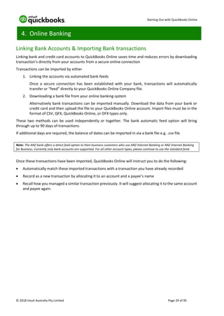 Starting Out with QuickBooks Online
© 2018 Intuit Australia Pty Limited Page 29 of 95
4. Online Banking
Linking Bank Accounts & Importing Bank transactions
Linking bank and credit card accounts to QuickBooks Online saves time and reduces errors by downloading
transaction’s directly from your accounts from a secure online connection
Transactions can be imported by either
1. Linking the accounts via automated bank feeds
Once a secure connection has been established with your bank, transactions will automatically
transfer or “feed” directly to your QuickBooks Online Company file.
2. Downloading a bank file from your online banking system
Alternatively bank transactions can be imported manually. Download the data from your bank or
credit card and then upload the file to your QuickBooks Online account. Import files must be in the
format of CSV, QFX, QuickBooks Online, or OFX types only.
These two methods can be used independently or together. The bank automatic feed option will bring
through up to 90 days of transactions.
If additional days are required, the balance of dates can be imported in via a bank file e.g. .csv file
Note: The ANZ bank offers a direct feed option to their business customers who use ANZ Internet Banking or ANZ Internet Banking
for Business. Currently only bank accounts are supported. For all other account types, please continue to use the standard feed.
Once these transactions have been imported, QuickBooks Online will instruct you to do the following:
• Automatically match these imported transactions with a transaction you have already recorded
• Record as a new transaction by allocating it to an account and a payee’s name
• Recall how you managed a similar transaction previously. It will suggest allocating it to the same account
and payee again.
 