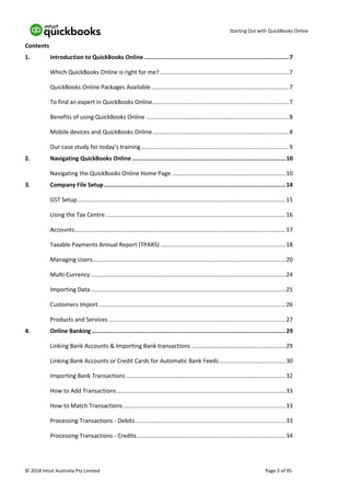 Starting Out with QuickBooks Online
© 2018 Intuit Australia Pty Limited Page 3 of 95
Contents
1. Introduction to QuickBooks Online ..................................................................................7
Which QuickBooks Online is right for me?................................................................................7
QuickBooks Online Packages Available.....................................................................................7
To find an expert in QuickBooks Online....................................................................................7
Benefits of using QuickBooks Online ........................................................................................8
Mobile devices and QuickBooks Online....................................................................................8
Our case study for today’s training...........................................................................................9
2. Navigating QuickBooks Online .......................................................................................10
Navigating the QuickBooks Online Home Page ......................................................................10
3. Company File Setup.......................................................................................................14
GST Setup................................................................................................................................15
Using the Tax Centre...............................................................................................................16
Accounts..................................................................................................................................17
Taxable Payments Annual Report (TPARS) .............................................................................18
Managing Users.......................................................................................................................20
Multi-Currency ........................................................................................................................24
Importing Data........................................................................................................................25
Customers Import ...................................................................................................................26
Products and Services .............................................................................................................27
4. Online Banking..............................................................................................................29
Linking Bank Accounts & Importing Bank transactions ..........................................................29
Linking Bank Accounts or Credit Cards for Automatic Bank Feeds.........................................30
Importing Bank Transactions ..................................................................................................32
How to Add Transactions........................................................................................................33
How to Match Transactions ....................................................................................................33
Processing Transactions - Debits.............................................................................................33
Processing Transactions - Credits............................................................................................34
 