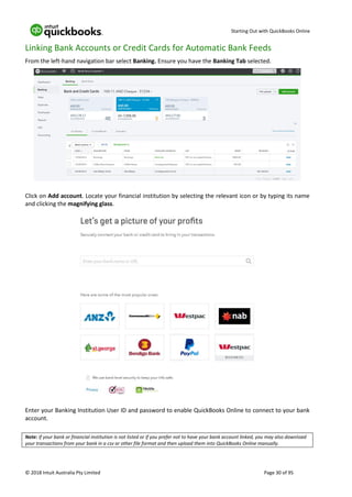 Starting Out with QuickBooks Online
© 2018 Intuit Australia Pty Limited Page 30 of 95
Linking Bank Accounts or Credit Cards for Automatic Bank Feeds
From the left-hand navigation bar select Banking. Ensure you have the Banking Tab selected.
Click on Add account. Locate your financial institution by selecting the relevant icon or by typing its name
and clicking the magnifying glass.
Enter your Banking Institution User ID and password to enable QuickBooks Online to connect to your bank
account.
Note: If your bank or financial institution is not listed or if you prefer not to have your bank account linked, you may also download
your transactions from your bank in a csv or other file format and then upload them into QuickBooks Online manually.
 