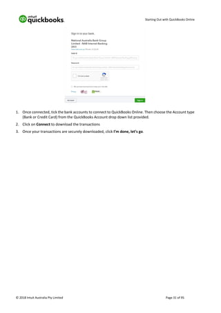 Starting Out with QuickBooks Online
© 2018 Intuit Australia Pty Limited Page 31 of 95
1. Once connected, tick the bank accounts to connect to QuickBooks Online. Then choose the Account type
(Bank or Credit Card) from the QuickBooks Account drop down list provided.
2. Click on Connect to download the transactions
3. Once your transactions are securely downloaded, click I’m done, let’s go.
 