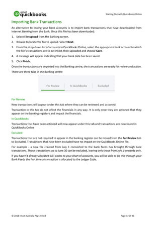 Starting Out with QuickBooks Online
© 2018 Intuit Australia Pty Limited Page 32 of 95
Importing Bank Transactions
An alternative to linking your bank accounts is to import bank transactions that have downloaded from
Internet Banking from the Bank. Once this file has been downloaded:
1. Select File upload from the Banking screen.
2. Browse to locate the file to upload. Select Next.
3. From the drop-down list of accounts in QuickBooks Online, select the appropriate bank account to which
the file’s transactions are to be linked, then uploaded and choose Save.
4. A message will appear indicating that your bank data has been saved.
5. Click Finish.
Once the transactions are imported into the Banking centre, the transactions are ready for review and action.
There are three tabs in the Banking centre
For Review
New transactions will appear under this tab where they can be reviewed and actioned.
Transaction in this tab do not affect the financials in any way. It is only once they are actioned that they
appear on the banking registers and impact the financials.
In QuickBooks
Transactions that have been actioned will now appear under this tab and transactions are now found in
QuickBooks Online
Excluded
Transactions that are not required to appear in the banking register can be moved from the For Review tab
to Excluded. Transactions that have been excluded have no impact on the QuickBooks Online file.
For example - a new file created from July 1 connected to the bank feeds has brought through June
transactions. Those transactions up to June 30 can be excluded, leaving only those from July 1 onwards only.
If you haven’t already allocated GST codes to your chart of accounts, you will be able to do this through your
Bank Feeds the first time a transaction is allocated to the Ledger Code.
 