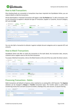 Starting Out with QuickBooks Online
© 2018 Intuit Australia Pty Limited Page 33 of 95
How to Add Transactions
Once banking feeds are connected or transactions have been imported into QuickBooks Online, you are
ready to Match or Add the transactions.
All the downloaded or imported Transactions will appear under For Review tab. To add a transaction, click
on the transaction to expand it. Allocate the type of Transaction, Supplier or Customer, Account Category,
GST and click Add
You can also Split a transaction to allocate it against multiple Account categories and or separate GST and
amounts.
How to Match Transactions
QuickBooks Online will offer to match the transaction to the bank detail, the transaction date, amount,
customer and or supplier name or the ID of the transaction.
To accept a Matched transaction, click on the Match button at the end of the row under the Action column.
Processing Transactions - Debits
Debit transactions will default to Expense unless matched to an existing Bill or Bill Payment. The Expense
selection can be changed to Cheque or Transfer transaction types. The transfer option is useful when
transferring money from one bank account to another, drawings entry, loan account, or payroll clearing.
 