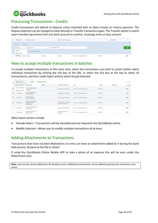 Starting Out with QuickBooks Online
© 2018 Intuit Australia Pty Limited Page 34 of 95
Processing Transactions - Credits
Credit transactions will default to Deposit unless matched with an Open Invoice or Invoice payment. The
Deposit selection can be changed to Sales Receipt or Transfer transaction types. The Transfer option is useful
when transferring money from one bank account to another, drawings entry or loan account
How to accept multiple transactions in batches
To accept multiple transactions at the same time, select the transactions you wish to action (either select
individual transaction by clicking the tick box at the left, or select the tick box at the top to select all
transactions), and then under batch actions select Accept Selected.
Other batch actions include:
• Exclude Select – Transactions will be excluded and not imported into QuickBooks online.
• Modify Selected – Allows you to modify multiple transactions all at once.
Adding Attachments to Transactions
Transactions that have not been Matched to an entry can have an attachment added to it during the bank
Add process. Browse to the file to attach.
If using the QuickBooks Online Mobile APP to take a photo of an expense this will be seen under the
Attachment area.
Note: only one file can be added from the Banking screen. Additional attachments can be added by opening the transaction once
saved.
 