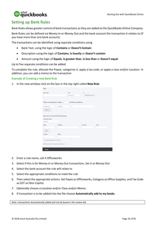 Starting Out with QuickBooks Online
© 2018 Intuit Australia Pty Limited Page 35 of 95
Setting up Bank Rules
Bank Rules allows greater control of bank transactions as they are added to the QuickBooks Online Company.
Bank Rules can be defined via Money In or Money Out and the bank account the transaction it relates to (if
you have more than one bank account).
The transactions can be identified using separate conditions using
• Bank Text, using the logic of Contains or Doesn’t Contain
• Description using the logic of Contains, Is Exactly or Doesn’t contain.
• Amount using the logic of Equals, Is greater than, Is less than or Doesn’t equal
Up to five separate conditions can be added.
To complete the rule, allocate the Payee, categorise it, apply a tax code, or apply a class and/or Location. In
addition, you can add a memo to the transaction.
Example of Creating a new Bank Rule
1. In the new window click on the box in the top right called New Rule
2. Enter a rule name, call it Officeworks
3. Select if this is for Money In or Money Out transactions. Set it as Money Out
4. Select the bank account the rule will relate to
5. Select the appropriate conditions to meet the rule
6. Then select the appropriate actions. Set Payee as Officeworks, Category as Office Supplies, and Tax Code
as GST on Non Capital.
7. Optionally choose a Location and/or Class and/or Memo.
8. If transaction is to be added into the file choose Automatically add to my books
Note: transactions Automatically added will not be found in the review tab
 