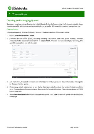 Starting Out with QuickBooks Online
© 2018 Intuit Australia Pty Limited Page 36 of 95
5. Transactions
Creating and Managing Quotes
Quotes are easy to create and customise in QuickBooks Online. Before creating the first quote, double check
your company file setting is correctly completed. e.g. set up for GST, quantities, custom transactions etc.
Creating Quotes
Quotes can be easily accessed from the Create or Quick Create menu. To create a Quote:
1. Go to Create > Customers > Quote.
2. Complete the on-screen quote, including selecting a customer, add date, quote number, whether
amounts are tax inclusive/exclusive/out of scope of GST, Products and Services of your choosing, the
quantity, description and rate for each.
3. Add more lines, if needed. Complete any other desired fields, such as the Discount or add a message to
be displayed on the quote.
4. If necessary, attach a document or any file by clicking on Attachments in the bottom left corner of the
form. This can be used to store related documents for future references. Files sizes can go up to 25MB
each transaction.
5. Select Save and Send to email your customer the quote. Click Save to save the quote and return to the
homepage.
 