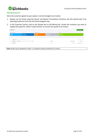 Starting Out with QuickBooks Online
© 2018 Intuit Australia Pty Limited Page 37 of 95
Managing Quotes
Once the customer agrees to your quote, it can be changed to an Invoice.
1. Quotes can be found using the Search and Recent Transactions functions, but the easiest way is by
selecting Customers from the left-hand navigation bar.
2. In the Customer Centre, click on the Quotes box in the Money bar. Locate the customer you wish to
update the quote for. Select ‘Create Invoice’ to convert the quote to an invoice.
Note: Quotes can be updated for ‘Status’ i.e. Accepted, and then converted to an Invoice.
 