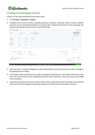 Starting Out with QuickBooks Online
© 2018 Intuit Australia Pty Limited Page 38 of 95
Creating and Managing Invoices
Invoices can be easily entered from the Create menu.
1. In the Create > Customers > Invoice.
2. Complete the on-screen invoice, including selecting a customer, add date, invoice number, whether
amounts are tax inclusive/exclusive/out of scope of GST, Products and Services of your choosing, the
quantity, description and rate of each, and the GST code.
3. Add more lines, if needed. Complete any other desired fields, such as the Discount or add a message to
be displayed on the invoice.
4. If necessary, attach a document or any file by clicking on Attachments in the bottom left corner of the
form. This can be used to store related documents for future references. Files sizes can go up to 25MB
each transaction.
5. Select Save and Send to email your customer their invoice, click Save and Close to simply save the invoice
and return to the homepage or select Save and New to save the invoice and create a new one.
 