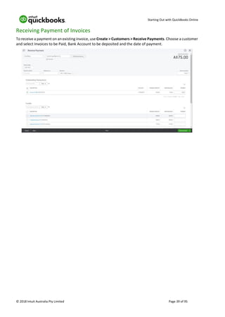 Starting Out with QuickBooks Online
© 2018 Intuit Australia Pty Limited Page 39 of 95
Receiving Payment of Invoices
To receive a payment on an existing invoice, use Create > Customers > Receive Payments. Choose a customer
and select Invoices to be Paid, Bank Account to be deposited and the date of payment.
 