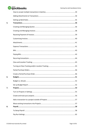 Starting Out with QuickBooks Online
© 2018 Intuit Australia Pty Limited Page 4 of 95
How to accept multiple transactions in batches.....................................................................34
Adding Attachments to Transactions......................................................................................34
Setting up Bank Rules..............................................................................................................35
5. Transactions..................................................................................................................36
Creating and Managing Quotes ..............................................................................................36
Creating and Managing Invoices.............................................................................................38
Receiving Payment of Invoices................................................................................................39
Customising Invoices...............................................................................................................40
Attachments............................................................................................................................41
Expense Transactions..............................................................................................................41
Bills ..........................................................................................................................................43
Paying Bills...............................................................................................................................43
Recurring transactions ............................................................................................................44
Class and Location Tracking ....................................................................................................45
Turning on Class Tracking and/or Location Tracking ..............................................................45
Partial Purchase Orders...........................................................................................................46
Create a Partial Purchase Order..............................................................................................46
6. Budgets.........................................................................................................................51
Budget vs. Actuals...................................................................................................................52
Set up Budget Report..............................................................................................................52
7. Projects.........................................................................................................................53
Turn on Projects in Settings ....................................................................................................55
Create and track your projects................................................................................................56
Add a transaction to a project outside of Projects .................................................................57
Move existing transactions into Projects................................................................................57
8. Payroll...........................................................................................................................58
To Setup Payroll ......................................................................................................................58
Pay Run Settings......................................................................................................................62
 