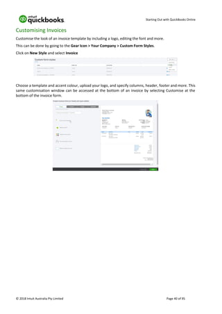 Starting Out with QuickBooks Online
© 2018 Intuit Australia Pty Limited Page 40 of 95
Customising Invoices
Customise the look of an invoice template by including a logo, editing the font and more.
This can be done by going to the Gear Icon > Your Company > Custom Form Styles.
Click on New Style and select Invoice
Choose a template and accent colour, upload your logo, and specify columns, header, footer and more. This
same customisation window can be accessed at the bottom of an invoice by selecting Customise at the
bottom of the invoice form.
 