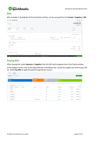 Starting Out with QuickBooks Online
© 2018 Intuit Australia Pty Limited Page 43 of 95
Bills
Bills, available in QuickBooks Online Essentials and Plus, can be accessed from the Create > Suppliers > Bill.
Paying Bills
When paying bills, select Expenses > Suppliers from the left-hand navigation bar or the Create window.
In the Supplier Centre, click on the Open Bills box in the Money bar. Locate the supplier you wish to pay a bill
for. Select Pay Bills to apply the payment against the invoice.
 