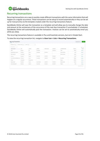 Starting Out with QuickBooks Online
© 2018 Intuit Australia Pty Limited Page 44 of 95
Recurring transactions
Recurring transactions are a way to quickly create different transactions with the same information that will
happen on a regular occurrence. These transactions can be setup to record automatically or they can be set
up for manual entry via the template created under the recurring transactions feature.
QuickBooks Online will save the transaction as a template and will allow you to manually change the date
and amount at the anniversary of the occurrence of the next due transaction if unscheduled. If scheduled,
QuickBooks Online will automatically post the transaction. Invoices can be set to automatically email you
while you sleep.
The recurring transactions feature is available in Plus and Essentials versions, but not in Simple Start.
To view the recurring transaction list, navigate to Gear icon > Lists > Recurring Transactions.
 