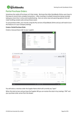 Starting Out with QuickBooks Online
© 2018 Intuit Australia Pty Limited Page 46 of 95
Partial Purchase Orders
Sometimes the reality of Purchases isn’t that simple. We know that often QuickBooks Online users have to
find ways to record more complex transactions – often resulting in multiple transactions being recorded,
taking you more time in entry and troubleshooting. Here are some new and upcoming options that will
make handling complex sales and purchases easier.
To use purchase orders, you must be using the Plus version of QuickBooks Online and you will need to turn
this feature on in your Company Settings
Create a Partial Purchase Order
Create a new purchase order to your supplier
You will notice a new box under the Suppler Name which will currently say “open”
When the stock arrives and you have the Supplier Bill you can receive the stock in by creating a “Bill” and
your purchase order across from the drawer.
 