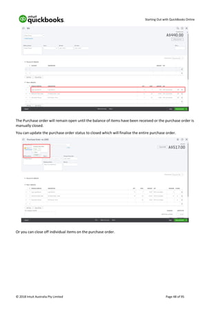 Starting Out with QuickBooks Online
© 2018 Intuit Australia Pty Limited Page 48 of 95
The Purchase order will remain open until the balance of items have been received or the purchase order is
manually closed.
You can update the purchase order status to closed which will finalise the entire purchase order.
Or you can close off individual items on the purchase order.
 