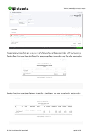 Starting Out with QuickBooks Online
© 2018 Intuit Australia Pty Limited Page 49 of 95
You can also run reports to get an overview of what you have on backorder/order with your suppliers
Run the Open Purchase Order List Report for a summary of purchase orders and the value outstanding:
Run the Open Purchase Order Detailed Report for a list of items you have on backorder and/or order.
 