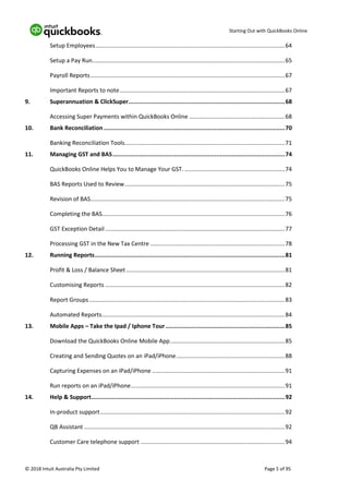 Starting Out with QuickBooks Online
© 2018 Intuit Australia Pty Limited Page 5 of 95
Setup Employees.....................................................................................................................64
Setup a Pay Run.......................................................................................................................65
Payroll Reports........................................................................................................................67
Important Reports to note......................................................................................................67
9. Superannuation & ClickSuper.........................................................................................68
Accessing Super Payments within QuickBooks Online ...........................................................68
10. Bank Reconciliation .......................................................................................................70
Banking Reconciliation Tools...................................................................................................71
11. Managing GST and BAS..................................................................................................74
QuickBooks Online Helps You to Manage Your GST. ..............................................................74
BAS Reports Used to Review...................................................................................................75
Revision of BAS........................................................................................................................75
Completing the BAS.................................................................................................................76
GST Exception Detail ...............................................................................................................77
Processing GST in the New Tax Centre ...................................................................................78
12. Running Reports............................................................................................................81
Profit & Loss / Balance Sheet..................................................................................................81
Customising Reports ...............................................................................................................82
Report Groups.........................................................................................................................83
Automated Reports.................................................................................................................84
13. Mobile Apps – Take the Ipad / Iphone Tour....................................................................85
Download the QuickBooks Online Mobile App.......................................................................85
Creating and Sending Quotes on an iPad/iPhone...................................................................88
Capturing Expenses on an iPad/iPhone ..................................................................................91
Run reports on an iPad/iPhone...............................................................................................91
14. Help & Support..............................................................................................................92
In-product support..................................................................................................................92
QB Assistant ............................................................................................................................92
Customer Care telephone support .........................................................................................94
 