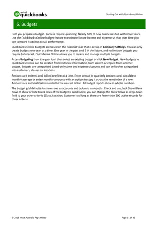 Starting Out with QuickBooks Online
© 2018 Intuit Australia Pty Limited Page 51 of 95
6. Budgets
Help you prepare a budget. Success requires planning. Nearly 50% of new businesses fail within five years.
Use the QuickBooks Online budget feature to estimate future income and expense so that over time you
can compare it against actual performance.
QuickBooks Online budgets are based on the financial year that is set up in Company Settings. You can only
create budgets one year at a time. One year in the past and 6 in the future, and no limit on budgets you
require to forecast. QuickBooks Online allows you to create and manage multiple budgets.
Access Budgeting from the gear icon then select an existing budget or click New Budget. New budgets in
QuickBooks Online can be created from historical information, from scratch or copied from another
budget. Budgets are categorised based on income and expense accounts and can be further categorised
into customers, classes or locations.
Amounts are entered and edited one line at a time. Enter annual or quarterly amounts and calculate a
monthly average or enter monthly amounts with an option to copy it across the remainder of a row.
Amounts are automatically rounded to the nearest dollar. All budget reports show in whole numbers.
The budget grid defaults to show rows as accounts and columns as months. Check and uncheck Show Blank
Rows to show or hide blank rows. If the budget is subdivided, you can change the Show Rows as drop-down
field to your other criteria (Class, Location, Customer) as long as there are fewer than 200 active records for
those criteria.
 