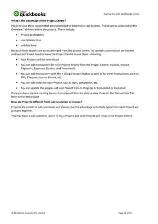 Starting Out with QuickBooks Online
© 2018 Intuit Australia Pty Limited Page 54 of 95
What is the advantage of the Project Centre?
Projects have three reports that are customised to track these cost centres. These can be accessed on the
Overview Tab from within the project. These include;
• Project profitability
• non-billable time
• unbilled time
Because these reports are accessible right from the project centre, no special customisation are needed
and you don’t even need to leave the Project Centre to see them - meaning;
• Your Projects will be centralised.
• You can add transactions for your Project directly from the Project Centre: Invoices, Invoice
Payments, Expenses, Quotes, and Timesheets.
• You can add transactions with the + (Global create) button as well as for other transactions, such as
Bills, Cheques, Journal Entries, etc.
• You can add notes for your Project such as start, completion, etc.
• You can update the progress of your Project from In Progress to Completed or Cancelled.
Once you have started creating transactions you will then be able to view these on the Transactions Tab
from within the project
How are Projects different from sub-customers or classes?
Projects are similar to sub-customers and classes, but the advantage is multiple reports for each Project are
grouped together.
You may have a sub-customer, which is not a Project, but only Projects will show in the Project Centre.
 