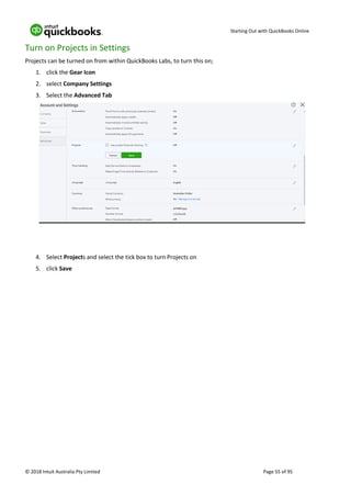 Starting Out with QuickBooks Online
© 2018 Intuit Australia Pty Limited Page 55 of 95
Turn on Projects in Settings
Projects can be turned on from within QuickBooks Labs, to turn this on;
1. click the Gear Icon
2. select Company Settings
3. Select the Advanced Tab
4. Select Projects and select the tick box to turn Projects on
5. click Save
 