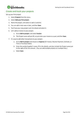 Starting Out with QuickBooks Online
© 2018 Intuit Australia Pty Limited Page 56 of 95
Create and track your projects
Set up your first project
1. Select Projects from the menu.
2. Select Add your first project.
3. Name the project, and select or add a customer.
4. You can add a note now or later, and then Save.
5. You’ll see your new project card. Go ahead and select it.
6. Let’s add an invoice to your project.
a. Go to Add to project, and select Invoice.
b. The Project name will pre-fill, so just enter your invoice as usual, and then Save.
7. It’s easy to add other transactions to your project.
a. Go to Add to project and choose an Expense (Or Invoice, Receive Payment, Estimate, or
Time or Purchase Order).
b. Enter the vendor/supplier's name, fill in the details, and also include the Project name just
to the right of the line amount. (You can add multiple projects on multiple lines.)
c. Select Save.
 