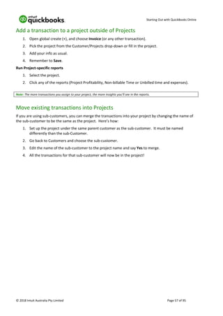 Starting Out with QuickBooks Online
© 2018 Intuit Australia Pty Limited Page 57 of 95
Add a transaction to a project outside of Projects
1. Open global create (+), and choose Invoice (or any other transaction).
2. Pick the project from the Customer/Projects drop-down or fill in the project.
3. Add your info as usual.
4. Remember to Save.
Run Project-specific reports
1. Select the project.
2. Click any of the reports (Project Profitability, Non-billable Time or Unbilled time and expenses).
Note: The more transactions you assign to your project, the more insights you’ll see in the reports.
Move existing transactions into Projects
If you are using sub-customers, you can merge the transactions into your project by changing the name of
the sub-customer to be the same as the project. Here’s how:
1. Set up the project under the same parent customer as the sub-customer. It must be named
differently than the sub-Customer.
2. Go back to Customers and choose the sub-customer.
3. Edit the name of the sub-customer to the project name and say Yes to merge.
4. All the transactions for that sub-customer will now be in the project!
 
