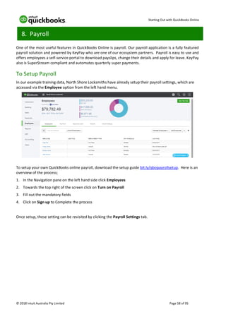 Starting Out with QuickBooks Online
© 2018 Intuit Australia Pty Limited Page 58 of 95
8. Payroll
One of the most useful features in QuickBooks Online is payroll. Our payroll application is a fully featured
payroll solution and powered by KeyPay who are one of our ecosystem partners. Payroll is easy to use and
offers employees a self-service portal to download payslips, change their details and apply for leave. KeyPay
also is SuperStream compliant and automates quarterly super payments.
To Setup Payroll
In our example training data, North Shore Locksmiths have already setup their payroll settings, which are
accessed via the Employee option from the left hand menu.
To setup your own QuickBooks online payroll, download the setup guide bit.ly/qbopayrollsetup. Here is an
overview of the process;
1. In the Navigation pane on the left hand side click Employees
2. Towards the top right of the screen click on Turn on Payroll
3. Fill out the mandatory fields
4. Click on Sign up to Complete the process
Once setup, these setting can be revisited by clicking the Payroll Settings tab.
 