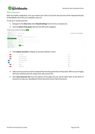 Starting Out with QuickBooks Online
© 2018 Intuit Australia Pty Limited Page 59 of 95
Chart of Accounts
With the KeyPay integration, once you import your chart of accounts the journals will be exported directly
to QuickBooks each time you complete a pay run.
To set up or review accounts;
1. Navigate to the Gear icon select Payroll settings from the Your Company list.
2. Click the Chart of Accounts tab from the left hand navigation
3. Click Import accounts to display an account selection screen.
4. Select each account you wish to import/map into the payroll Chart of Accounts. When you are happy
with your selected accounts simply click save account list.
5. Click Save Accounts List from the bottom of the page and you will be taken back to the Chart of
Accounts to map your QuickBooks Online Accounts to your Payroll Accounts.
 