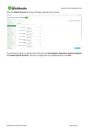 Starting Out with QuickBooks Online
© 2018 Intuit Australia Pty Limited Page 60 of 95
Select the Default Accounts drop down and begin mapping in each account
You also have the option to map the Chart of Accounts for Pay Categories, Deductions, Expense Categories
and Location Specific Accounts. Once you are happy with your mapped accounts, click Save.
 