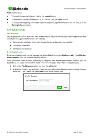 Starting Out with QuickBooks Online
© 2018 Intuit Australia Pty Limited Page 62 of 95
Additional Functions
• To import the opening balances, click on the Import button.
• To export the opening balances to a CSV or Excel file, click the Export button
• To configure the opening balances for a specific employee, open the employee file and then go to the
Opening Balances section.
Pay Run Settings
Pay Categories
Pay Categories are used to define the rates that employees are paid. Setting up your pay categories will help
simplify the management of employee pay rates by:
• Automatically calculating linked rates through loading and penalty rate multipliers
• Configuring super rates
• Configuring leave accrual
Create Pay Categories
The setup of Pay Categories can be accessed and updated by clicking on the Employees tab > Payroll Settings
> Pay Categories from the list under Pay Run Settings.
When you create a new business, common pay categories have already been created however, you can
delete these and create new ones that match your business needs. To create a new Pay Category;
1. Click on the Pay Categories option and then the Add button
2. A New Pay Category box will open. Type the name of the New Pay Category in the Pay Category
Name box. Then click on the green Save button on the bottom right.
 