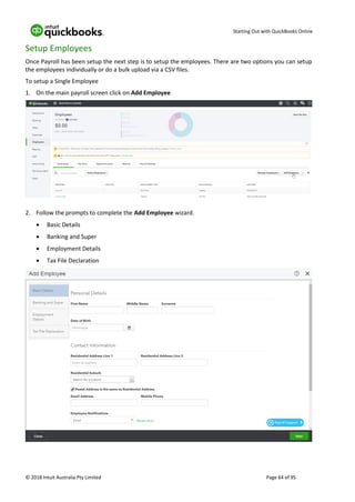 Starting Out with QuickBooks Online
© 2018 Intuit Australia Pty Limited Page 64 of 95
Setup Employees
Once Payroll has been setup the next step is to setup the employees. There are two options you can setup
the employees individually or do a bulk upload via a CSV files.
To setup a Single Employee
1. On the main payroll screen click on Add Employee
2. Follow the prompts to complete the Add Employee wizard.
• Basic Details
• Banking and Super
• Employment Details
• Tax File Declaration
 