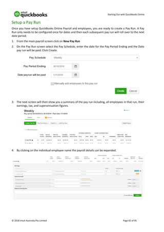 Starting Out with QuickBooks Online
© 2018 Intuit Australia Pty Limited Page 65 of 95
Setup a Pay Run
Once you have setup QuickBooks Online Payroll and employees, you are ready to create a Pay Run. A Pay
Run only needs to be configured once for dates and then each subsequent pay run will roll over to the next
date period.
1. From the main payroll screen click on New Pay Run
2. On the Pay Run screen select the Pay Schedule, enter the date for the Pay Period Ending and the Date
pay run will be paid. Click Create.
3. The next screen will then show you a summary of the pay run including, all employees in that run, their
earnings, tax, and superannuation figures.
4. By clicking on the individual employee name the payroll details can be expanded.
 