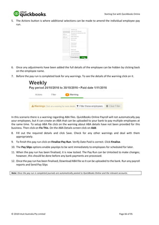 Starting Out with QuickBooks Online
© 2018 Intuit Australia Pty Limited Page 66 of 95
5. The Actions button is where additional selections can be made to amend the individual employee pay
run.
6. Once any adjustments have been added the full details of the employee can be hidden by clicking back
on the employee name.
7. Before the pay run is completed look for any warnings. To see the details of the warning click on it.
In this scenario there is a warning regarding ABA files. QuickBooks Online Payroll will not automatically pay
your employees, but it can create an ABA that can be uploaded to your bank to pay multiple employees at
the same time. To setup ABA file click on the warning about ABA details have not been provided for this
business. Then click on Fix This. On the ABA Details screen click on Add.
8. Fill out the required details and click Save. Check for any other warnings and deal with them
appropriately.
9. To finish this pay run click on Finalise Pay Run. Verify Date Paid is correct. Click Finalise.
10. The Pay Slips options enable payslips to be sent immediately to employees for scheduled for later.
11. When the pay run has been finalised, it is now locked. The Pay Run can be Unlocked to make changes;
however, this should be done before any bank payments are processed.
12. Once the pay run has been finalised, Download ABA file so it can be uploaded to the bank. Run any payroll
reports and Send Pay Slips
Note: Once the pay run is completed journals are automatically posted to QuickBooks Online and the relevant accounts.
 