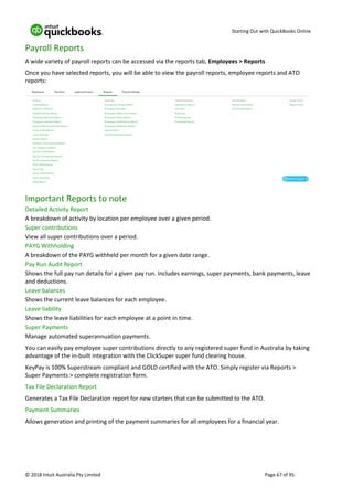 Starting Out with QuickBooks Online
© 2018 Intuit Australia Pty Limited Page 67 of 95
Payroll Reports
A wide variety of payroll reports can be accessed via the reports tab, Employees > Reports
Once you have selected reports, you will be able to view the payroll reports, employee reports and ATO
reports:
Important Reports to note
Detailed Activity Report
A breakdown of activity by location per employee over a given period.
Super contributions
View all super contributions over a period.
PAYG Withholding
A breakdown of the PAYG withheld per month for a given date range.
Pay Run Audit Report
Shows the full pay run details for a given pay run. Includes earnings, super payments, bank payments, leave
and deductions.
Leave balances
Shows the current leave balances for each employee.
Leave liability
Shows the leave liabilities for each employee at a point in time.
Super Payments
Manage automated superannuation payments.
You can easily pay employee super contributions directly to any registered super fund in Australia by taking
advantage of the in-built integration with the ClickSuper super fund clearing house.
KeyPay is 100% Superstream compliant and GOLD certified with the ATO. Simply register via Reports >
Super Payments > complete registration form.
Tax File Declaration Report
Generates a Tax File Declaration report for new starters that can be submitted to the ATO.
Payment Summaries
Allows generation and printing of the payment summaries for all employees for a financial year.
 