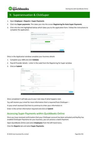 Starting Out with QuickBooks Online
© 2018 Intuit Australia Pty Limited Page 68 of 95
9. Superannuation & ClickSuper
1. Open Employee > Reports > Super Payments
2. Click into Super payments. This takes you into the screen Registering for Auto Super Payments.
3. Click into this link highlighted below which takes you to the application form. Follow the instructions to
complete the application.
Once in the Application window complete your business details
1. Complete your ABN and click Validate
2. Payroll Provider details – enter in the code from the Registering for Super window
3. Click on Submit
Once completed it will take you to your next step of what happens next.
You will receive your email for more information that is required from ClickSuper –
In your email received Click here to continue to enter your information in
Enter in the correct information required and click on Submit
Accessing Super Payments within QuickBooks Online
Once you have received confirmation that your ClickSuper account has been activated and KeyPay has
enabled ClickSuper Payments for your business, you can process a batch Payment.
Open QuickBooks Online and select Employees from the left hand menu.
Click the Reports tab and select Super Payments.
 