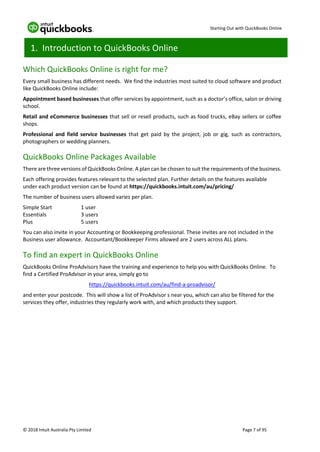 Starting Out with QuickBooks Online
© 2018 Intuit Australia Pty Limited Page 7 of 95
1. Introduction to QuickBooks Online
Which QuickBooks Online is right for me?
Every small business has different needs. We find the industries most suited to cloud software and product
like QuickBooks Online include:
Appointment based businesses that offer services by appointment, such as a doctor’s office, salon or driving
school.
Retail and eCommerce businesses that sell or resell products, such as food trucks, eBay sellers or coffee
shops.
Professional and field service businesses that get paid by the project, job or gig, such as contractors,
photographers or wedding planners.
QuickBooks Online Packages Available
There are three versions of QuickBooks Online. A plan can be chosen to suit the requirements of the business.
Each offering provides features relevant to the selected plan. Further details on the features available
under each product version can be found at https://quickbooks.intuit.com/au/pricing/
The number of business users allowed varies per plan.
Simple Start 1 user
Essentials 3 users
Plus 5 users
You can also invite in your Accounting or Bookkeeping professional. These invites are not included in the
Business user allowance. Accountant/Bookkeeper Firms allowed are 2 users across ALL plans.
To find an expert in QuickBooks Online
QuickBooks Online ProAdvisors have the training and experience to help you with QuickBooks Online. To
find a Certified ProAdvisor in your area, simply go to
https://quickbooks.intuit.com/au/find-a-proadvisor/
and enter your postcode. This will show a list of ProAdvisor s near you, which can also be filtered for the
services they offer, industries they regularly work with, and which products they support.
 