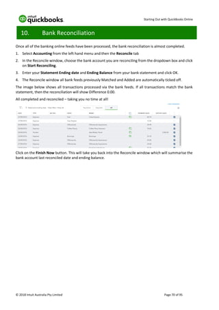Starting Out with QuickBooks Online
© 2018 Intuit Australia Pty Limited Page 70 of 95
10. Bank Reconciliation
Once all of the banking online feeds have been processed, the bank reconciliation is almost completed.
1. Select Accounting from the left hand menu and then the Reconcile tab
2. In the Reconcile window, choose the bank account you are reconciling from the dropdown box and click
on Start Reconciling.
3. Enter your Statement Ending date and Ending Balance from your bank statement and click OK.
4. The Reconcile window all bank feeds previously Matched and Added are automatically ticked off.
The image below shows all transactions processed via the bank feeds. If all transactions match the bank
statement, then the reconciliation will show Difference 0.00.
All completed and reconciled – taking you no time at all!
Click on the Finish Now button. This will take you back into the Reconcile window which will summarise the
bank account last reconciled date and ending balance.
 