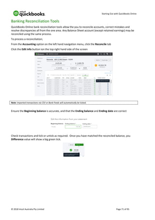 Starting Out with QuickBooks Online
© 2018 Intuit Australia Pty Limited Page 71 of 95
Banking Reconciliation Tools
QuickBooks Online bank reconciliation tools allow the you to reconcile accounts, correct mistakes and
resolve discrepancies all from the one area. Any Balance Sheet account (except retained earnings) may be
reconciled using the same process.
To process a reconciliation;
From the Accounting option on the left hand navigation menu, click the Reconcile tab
Click the Edit info button ion the top right hand side of the screen
Note: Imported transactions via CSV or Bank Feeds will automatically be ticked.
Ensure the Beginning balance is accurate, and that the Ending balance and Ending date are correct
Check transactions and tick or untick as required. Once you have matched the reconciled balance, you
Difference value will show a big green tick.
 