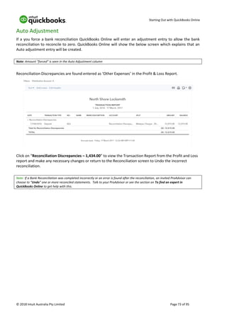 Starting Out with QuickBooks Online
© 2018 Intuit Australia Pty Limited Page 73 of 95
Auto Adjustment
If a you force a bank reconciliation QuickBooks Online will enter an adjustment entry to allow the bank
reconciliation to reconcile to zero. QuickBooks Online will show the below screen which explains that an
Auto adjustment entry will be created.
Note: Amount “forced” is seen in the Auto Adjustment column
Reconciliation Discrepancies are found entered as ‘Other Expenses’ in the Profit & Loss Report.
Click on “Reconciliation Discrepancies – 1,434.00” to view the Transaction Report from the Profit and Loss
report and make any necessary changes or return to the Reconciliation screen to Undo the incorrect
reconciliation.
Note: If a Bank Reconciliation was completed incorrectly or an error is found after the reconciliation, an invited ProAdvisor can
choose to “Undo” one or more reconciled statements. Talk to your ProAdvisor or see the section on To find an expert in
QuickBooks Online to get help with this.
 