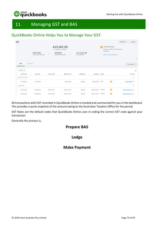 Starting Out with QuickBooks Online
© 2018 Intuit Australia Pty Limited Page 74 of 95
11. Managing GST and BAS
QuickBooks Online Helps You to Manage Your GST.
All transactions with GST recorded in QuickBooks Online is tracked and summarised for you in the dashboard.
This provides a quick snapshot of the amount owing to the Australian Taxation Office for the period.
GST Rates are the default codes that QuickBooks Online uses in coding the correct GST code against your
transaction.
Generally the process is;
Prepare BAS
Lodge
Make Payment
 