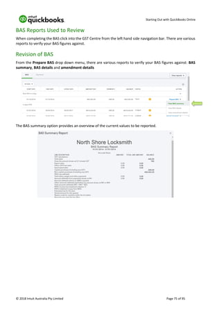 Starting Out with QuickBooks Online
© 2018 Intuit Australia Pty Limited Page 75 of 95
BAS Reports Used to Review
When completing the BAS click into the GST Centre from the left hand side navigation bar. There are various
reports to verify your BAS figures against.
Revision of BAS
From the Prepare BAS drop down menu, there are various reports to verify your BAS figures against: BAS
summary, BAS details and amendment details
The BAS summary option provides an overview of the current values to be reported.
 
