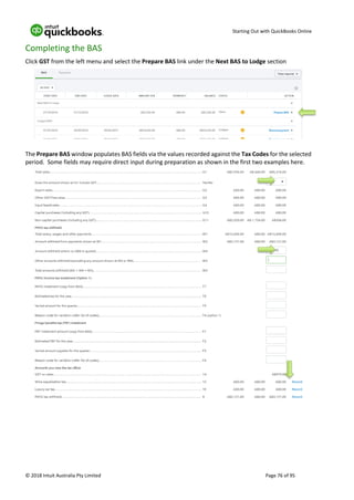 Starting Out with QuickBooks Online
© 2018 Intuit Australia Pty Limited Page 76 of 95
Completing the BAS
Click GST from the left menu and select the Prepare BAS link under the Next BAS to Lodge section
The Prepare BAS window populates BAS fields via the values recorded against the Tax Codes for the selected
period. Some fields may require direct input during preparation as shown in the first two examples here.
 