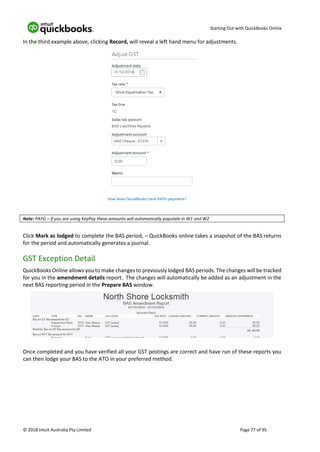 Starting Out with QuickBooks Online
© 2018 Intuit Australia Pty Limited Page 77 of 95
In the third example above, clicking Record, will reveal a left hand menu for adjustments.
Note: PAYG – if you are using KeyPay these amounts will automatically populate in W1 and W2
Click Mark as lodged to complete the BAS period, – QuickBooks online takes a snapshot of the BAS returns
for the period and automatically generates a journal.
GST Exception Detail
QuickBooks Online allows you to make changes to previously lodged BAS periods. The changes will be tracked
for you in the amendment details report. The changes will automatically be added as an adjustment in the
next BAS reporting period in the Prepare BAS window.
Once completed and you have verified all your GST postings are correct and have run of these reports you
can then lodge your BAS to the ATO in your preferred method.
 