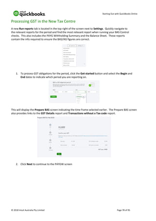 Starting Out with QuickBooks Online
© 2018 Intuit Australia Pty Limited Page 78 of 95
Processing GST in the New Tax Centre
A new Run reports tab is located in the top right of the screen next to Settings. Quickly navigate to
the relevant reports for the period and find the most relevant report when running your BAS Control
checks. This also includes the PAYG Withholding Summary and the Balance Sheet. These reports
contain the info required to ensure the BAS/IAS figures are correct.
1. To process GST obligations for the period, click the Get started button and select the Begin and
End dates to indicate which period you are reporting on.
This will display the Prepare BAS screen indicating the time frame selected earlier. The Prepare BAS screen
also provides links to the GST Details report and Transactions without a Tax code report.
2. Click Next to continue to the PAYGW screen
 