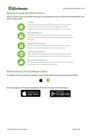 Starting Out with QuickBooks Online
© 2018 Intuit Australia Pty Limited Page 8 of 95
Benefits of using QuickBooks Online
When you work online you will both have access to everything the cloud can offer and the benefits that come
with it. These include:
Mobile devices and QuickBooks Online
QuickBooks Online is available via browser across several mobile devices including iOS and Android.
We encourage you to download QuickBooks Online from the app stores listed below..
 