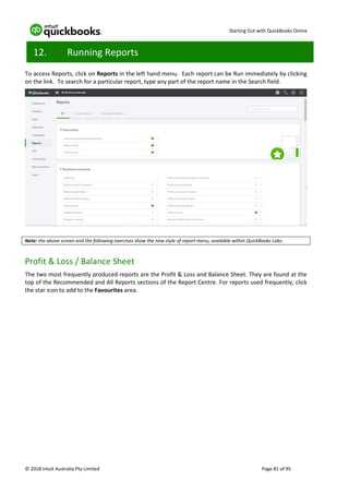 Starting Out with QuickBooks Online
© 2018 Intuit Australia Pty Limited Page 81 of 95
12. Running Reports
To access Reports, click on Reports in the left hand menu. Each report can be Run immediately by clicking
on the link. To search for a particular report, type any part of the report name in the Search field.
Note: the above screen and the following exercises show the new style of report menu, available within QuickBooks Labs.
Profit & Loss / Balance Sheet
The two most frequently produced reports are the Profit & Loss and Balance Sheet. They are found at the
top of the Recommended and All Reports sections of the Report Centre. For reports used frequently, click
the star icon to add to the Favourites area.
 