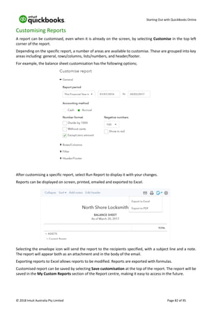 Starting Out with QuickBooks Online
© 2018 Intuit Australia Pty Limited Page 82 of 95
Customising Reports
A report can be customised, even when it is already on the screen, by selecting Customise in the top left
corner of the report.
Depending on the specific report, a number of areas are available to customise. These are grouped into key
areas including: general, rows/columns, lists/numbers, and header/footer.
For example, the balance sheet customisation has the following options;
After customising a specific report, select Run Report to display it with your changes.
Reports can be displayed on screen, printed, emailed and exported to Excel.
Selecting the envelope icon will send the report to the recipients specified, with a subject line and a note.
The report will appear both as an attachment and in the body of the email.
Exporting reports to Excel allows reports to be modified. Reports are exported with formulas.
Customised report can be saved by selecting Save customisation at the top of the report. The report will be
saved in the My Custom Reports section of the Report centre, making it easy to access in the future.
 