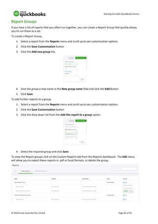Starting Out with QuickBooks Online
© 2018 Intuit Australia Pty Limited Page 83 of 95
Report Groups
If you have a list of reports that you often run together, you can create a Report Group that quickly allows
you to run these as a set.
To create a Report Group;
1. Select a report from the Reports menu and scroll up to see customisation options.
2. Click the Save Customisation button
3. Click the Add new group link.
4. Give the group a new name in the New group name field and click the Add Button
5. Click Save.
To add further reports to a group;
1. Select a report from the Reports menu and scroll up to see customisation options.
2. Click the Save Customisation button
3. Click the drop down list from the Add this report to a group option
4. Select the required group and click Save.
To view the Report groups click on the Custom Reports tab from the Reports dashboard. The Edit menu
will allow you to export these reports in .pdf or Excel formats, or delete the group.
 