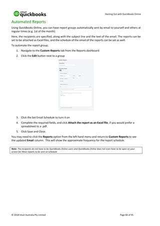 Starting Out with QuickBooks Online
© 2018 Intuit Australia Pty Limited Page 84 of 95
Automated Reports
Using QuickBooks Online, you can have report groups automatically sent by email to yourself and others at
regular times (e.g. 1st of the month).
Here, the recipients are specified, along with the subject line and the text of the email. The reports can be
set to be attached as Excel files, and the schedule of the email of the reports can be set as well.
To automate the report group;
1. Navigate to the Custom Reports tab from the Reports dashboard
2. Click the Edit button next to a group
3. Click the Set Email Schedule to turn it on
4. Complete the required fields, and click Attach the report as an Excel file, if you would prefer a
spreadsheet to a .pdf.
5. Click Save and Close.
You may need to click the Reports option from the left hand menu and return to Custom Reports to see
the updated Email column. This will show the approximate frequency for the report schedule.
Note: The recipients do not have to be QuickBooks Online users and QuickBooks Online does not even have to be open on your
screen for these reports to be sent on schedule.
 